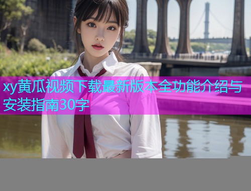xy黄瓜视频下载最新版本全功能介绍与安装指南30字  第1张