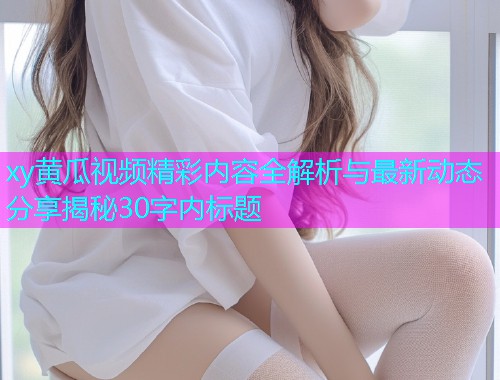 xy黄瓜视频精彩内容全解析与最新动态分享揭秘30字内标题  第1张