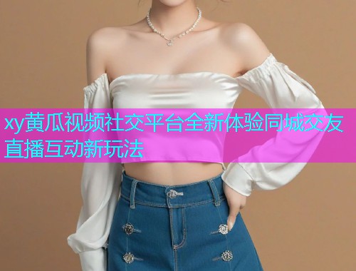 xy黄瓜视频社交平台全新体验同城交友直播互动新玩法  第1张