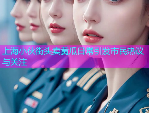 上海小伙街头卖黄瓜日常引发市民热议与关注  第2张