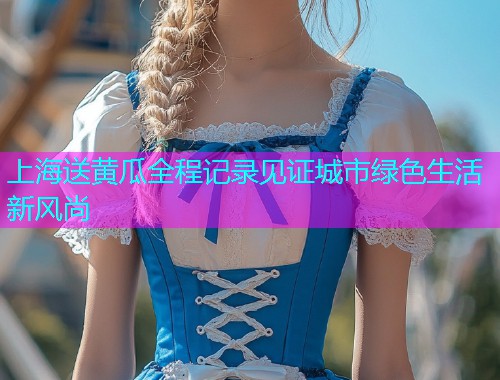 上海送黄瓜全程记录见证城市绿色生活新风尚  第1张
