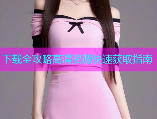 下载全攻略高清资源快速获取指南  第1张
