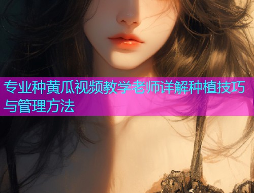 专业种黄瓜视频教学老师详解种植技巧与管理方法  第1张