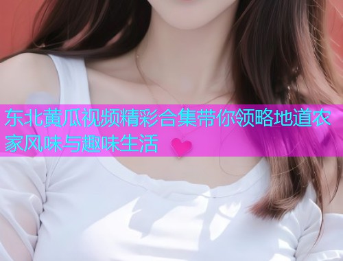 东北黄瓜视频精彩合集带你领略地道农家风味与趣味生活  第1张