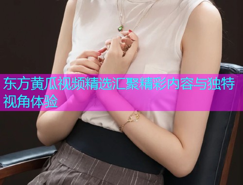 东方黄瓜视频精选汇聚精彩内容与独特视角体验  第1张