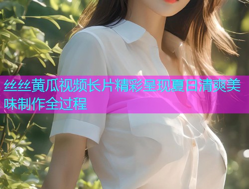 丝丝黄瓜视频长片精彩呈现夏日清爽美味制作全过程  第1张