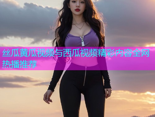 丝瓜黄瓜视频与西瓜视频精彩内容全网热播推荐  第1张
