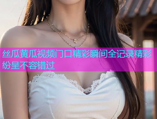 丝瓜黄瓜视频门口精彩瞬间全记录精彩纷呈不容错过  第1张