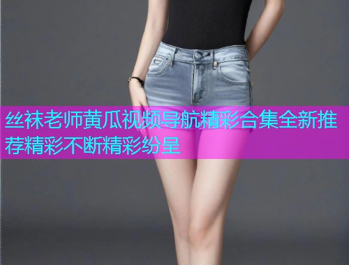 丝袜老师黄瓜视频导航精彩合集全新推荐精彩不断精彩纷呈  第1张