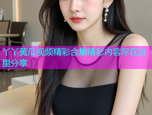 丫丫黄瓜视频精彩合集精彩内容尽在这里分享  第1张