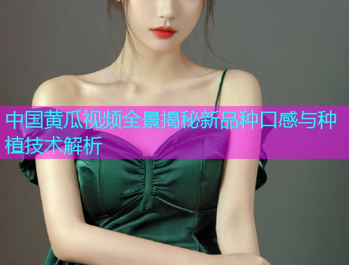 中国黄瓜视频全景揭秘新品种口感与种植技术解析  第2张