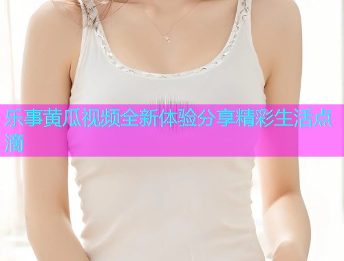 乐事黄瓜视频全新体验分享精彩生活点滴  第1张