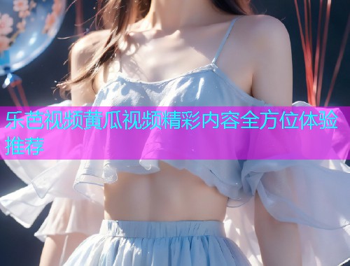 乐芭视频黄瓜视频精彩内容全方位体验推荐  第1张