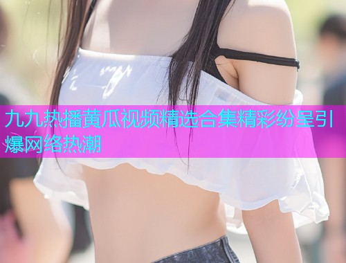 九九热播黄瓜视频精选合集精彩纷呈引爆网络热潮  第1张