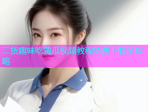 二货趣味吃黄瓜视频教程免费下载全攻略  第1张