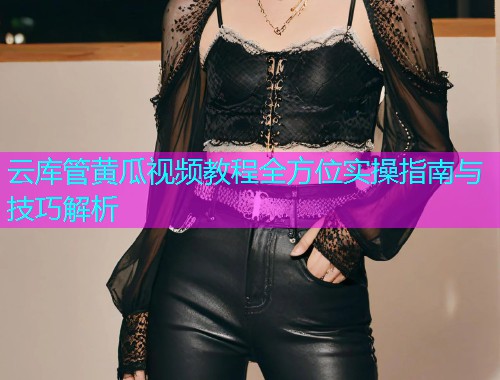 云库管黄瓜视频教程全方位实操指南与技巧解析  第1张