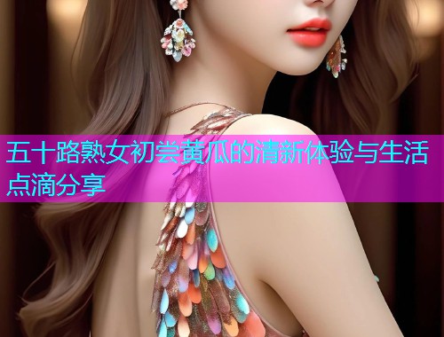 五十路熟女初尝黄瓜的清新体验与生活点滴分享  第2张