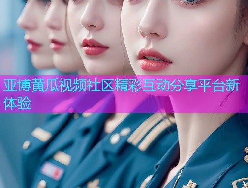 亚博黄瓜视频社区精彩互动分享平台新体验  第1张