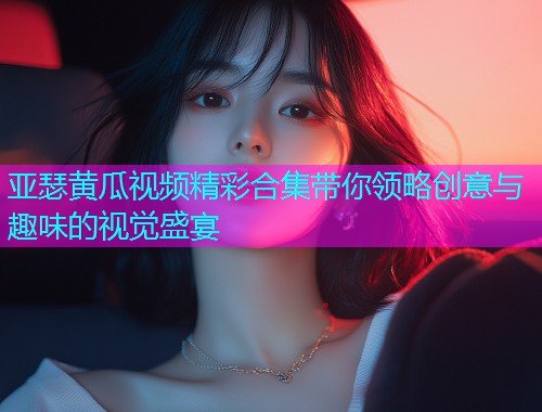 亚瑟黄瓜视频精彩合集带你领略创意与趣味的视觉盛宴  第2张