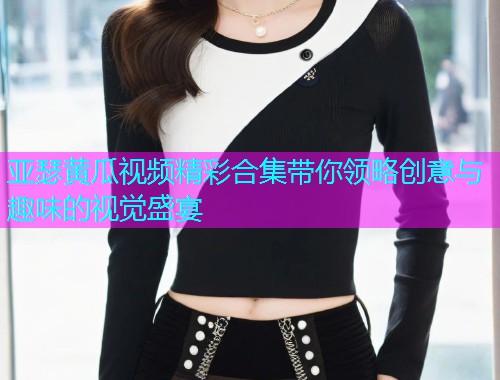 亚瑟黄瓜视频精彩合集带你领略创意与趣味的视觉盛宴  第1张