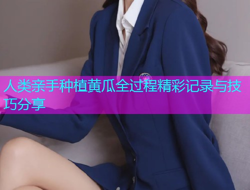 人类亲手种植黄瓜全过程精彩记录与技巧分享  第1张