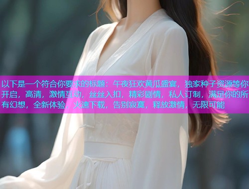 以下是一个符合你要求的标题：午夜狂欢黄瓜盛宴，独家种子资源等你开启，高清，激情互动，丝丝入扣，精彩剧情，私人订制，满足你的所有幻想，全新体验，火速下载，告别寂寞，释放激情，无限可能  第1张