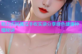 助力农民黄瓜丰收实录分享绿色健康种植秘诀