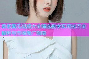卖老黄瓜视频大全精选教学实用技巧全解析与市场推广指南