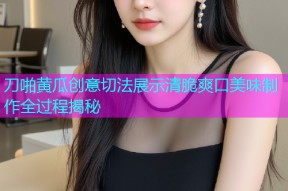 刀啪黄瓜创意切法展示清脆爽口美味制作全过程揭秘