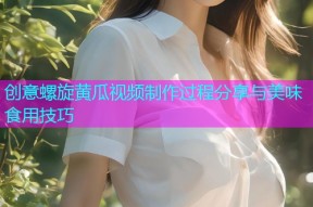 创意螺旋黄瓜视频制作过程分享与美味食用技巧