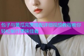 包子与黄瓜完美搭配详细视频教程教你轻松制作美味佳肴