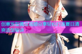 创意发型黄瓜视频分享轻松打造夏日清爽造型秘诀