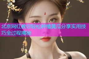 北京网红教你轻松种植黄瓜分享实用技巧全过程揭秘