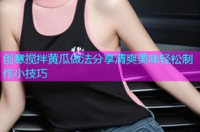 创意搅拌黄瓜做法分享清爽美味轻松制作小技巧
