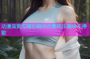 动漫蛮黄瓜精彩瞬间合集欢乐趣味不停歇