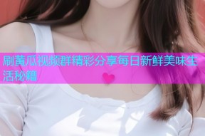 刷黄瓜视频群精彩分享每日新鲜美味生活秘籍
