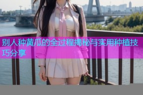 别人种黄瓜的全过程揭秘与实用种植技巧分享