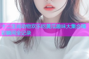 十二生肖动物欢乐吃黄瓜趣味大集合精彩瞬间全记录