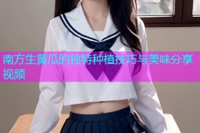 南方生黄瓜的独特种植技巧与美味分享视频