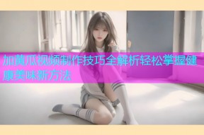 加黄瓜视频制作技巧全解析轻松掌握健康美味新方法