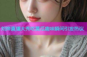 刘烨直播大秀吃黄瓜趣味瞬间引发热议