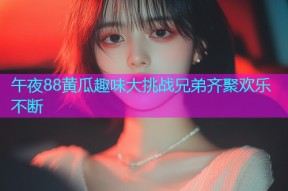 午夜88黄瓜趣味大挑战兄弟齐聚欢乐不断