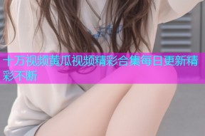 十万视频黄瓜视频精彩合集每日更新精彩不断