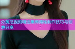 分黄瓜视频精选集锦揭秘制作技巧与创意分享
