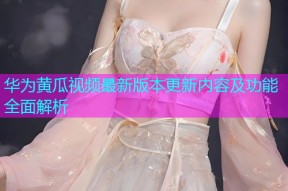 华为黄瓜视频最新版本更新内容及功能全面解析