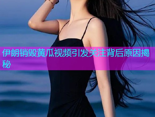 伊朗销毁黄瓜视频引发关注背后原因揭秘  第1张