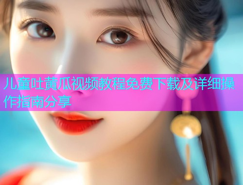 儿童吐黄瓜视频教程免费下载及详细操作指南分享  第1张