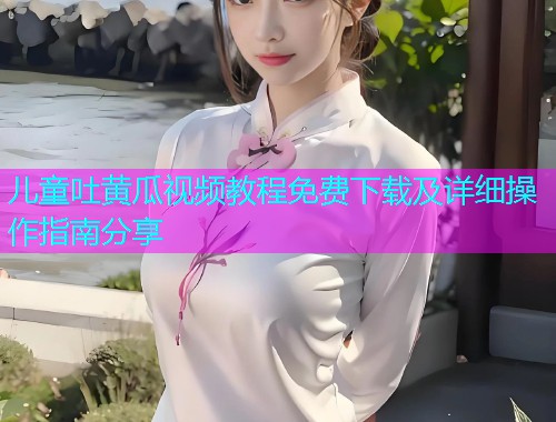 儿童吐黄瓜视频教程免费下载及详细操作指南分享  第2张