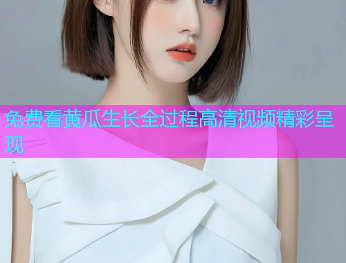 免费看黄瓜生长全过程高清视频精彩呈现  第1张