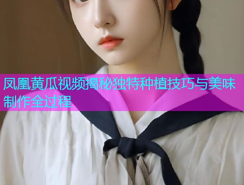 凤凰黄瓜视频揭秘独特种植技巧与美味制作全过程  第1张
